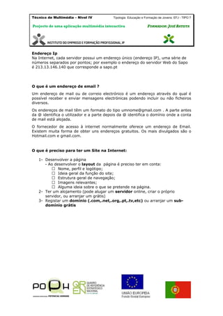 Técnico de Multimédia – Nivel IV Tipologia Educação e Formação de Jovens: EFJ - TIPO 7
Projecto de uma aplicação multimédia interactiva FFOORRMMAADDOORR:: JJOOSSÉÉ BBAATTIISSTTAA
Endereço Ip
Na Internet, cada servidor possui um endereço único (endereço IP), uma série de
números separados por pontos; por exemplo o endereço do servidor Web do Sapo
é 213.13.146.140 que corresponde a sapo.pt
O que é um endereço de email ?
Um endereço de mail ou de correio electrónico é um endereço através do qual é
possível receber e enviar mensagens electrónicas podendo incluir ou não ficheiros
diversos.
Os endereços de mail têm um formato do tipo umnome@gmail.com . A parte antes
da @ identifica o utilizador e a parte depois da @ identifica o domínio onde a conta
de mail está alojada.
O fornecedor de acesso à internet normalmente oferece um endereço de Email.
Existem muita forma de obter uns endereços gratuitos. Os mais divulgados são o
Hotmail.com e gmail.com.
O que é preciso para ter um Site na Internet:
1- Desenvolver a página
- Ao desenvolver o layout da página é preciso ter em conta:
navegação;
2- Ter um alojamento (pode alugar um servidor online, criar o próprio
servidor, ou arranjar um grátis)
3- Registar um domínio (.com,.net,.org,.pt,.tv,etc) ou arranjar um sub-
domínio grátis
 