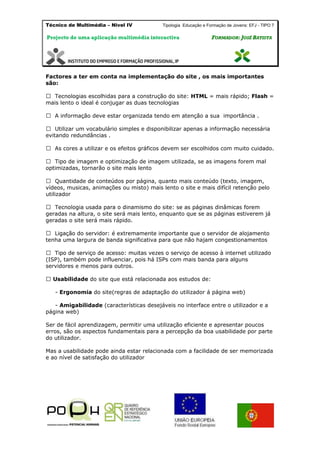 Técnico de Multimédia – Nivel IV Tipologia Educação e Formação de Jovens: EFJ - TIPO 7
Projecto de uma aplicação multimédia interactiva FFOORRMMAADDOORR:: JJOOSSÉÉ BBAATTIISSTTAA
Factores a ter em conta na implementação do site , os mais importantes
são:
lhidas para a construção do site: HTML = mais rápido; Flash =
mais lento o ideal é conjugar as duas tecnologias
A informação deve estar organizada tendo em atenção a sua importância .
Utilizar um vocabulário simples e disponibilizar apenas a informação necessária
evitando redundâncias .
As cores a utilizar e os efeitos gráficos devem ser escolhidos com muito cuidado.
de imagem e optimização de imagem utilizada, se as imagens forem mal
optimizadas, tornarão o site mais lento
ade de conteúdos por página, quanto mais conteúdo (texto, imagem,
vídeos, musicas, animações ou misto) mais lento o site e mais difícil retenção pelo
utilizador
geradas na altura, o site será mais lento, enquanto que se as páginas estiverem já
geradas o site será mais rápido.
tenha uma largura de banda significativa para que não hajam congestionamentos
(ISP), também pode influenciar, pois há ISPs com mais banda para alguns
servidores e menos para outros.
Usabilidade do site que está relacionada aos estudos de:
- Ergonomia do site(regras de adaptação do utilizador á página web)
- Amigabilidade (características desejáveis no interface entre o utilizador e a
página web)
Ser de fácil aprendizagem, permitir uma utilização eficiente e apresentar poucos
erros, são os aspectos fundamentais para a percepção da boa usabilidade por parte
do utilizador.
Mas a usabilidade pode ainda estar relacionada com a facilidade de ser memorizada
e ao nível de satisfação do utilizador
 