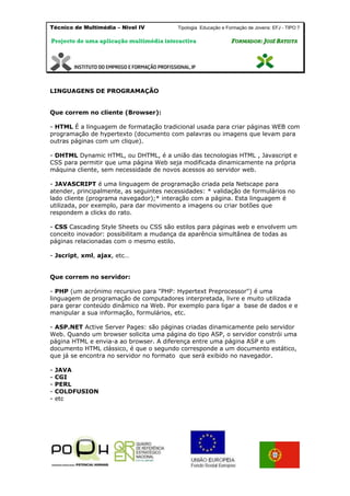 Técnico de Multimédia – Nivel IV Tipologia Educação e Formação de Jovens: EFJ - TIPO 7
Projecto de uma aplicação multimédia interactiva FFOORRMMAADDOORR:: JJOOSSÉÉ BBAATTIISSTTAA
LINGUAGENS DE PROGRAMAÇÃO
Que correm no cliente (Browser):
- HTML É a linguagem de formatação tradicional usada para criar páginas WEB com
programação de hypertexto (documento com palavras ou imagens que levam para
outras páginas com um clique).
- DHTML Dynamic HTML, ou DHTML, é a união das tecnologias HTML , Javascript e
CSS para permitir que uma página Web seja modificada dinamicamente na própria
máquina cliente, sem necessidade de novos acessos ao servidor web.
- JAVASCRIPT é uma linguagem de programação criada pela Netscape para
atender, principalmente, as seguintes necessidades: * validação de formulários no
lado cliente (programa navegador);* interação com a página. Esta linguagem é
utilizada, por exemplo, para dar movimento a imagens ou criar botões que
respondem a clicks do rato.
- CSS Cascading Style Sheets ou CSS são estilos para páginas web e envolvem um
conceito inovador: possibilitam a mudança da aparência simultânea de todas as
páginas relacionadas com o mesmo estilo.
- Jscript, xml, ajax, etc…
Que correm no servidor:
- PHP (um acrónimo recursivo para "PHP: Hypertext Preprocessor") é uma
linguagem de programação de computadores interpretada, livre e muito utilizada
para gerar conteúdo dinâmico na Web. Por exemplo para ligar a base de dados e e
manipular a sua informação, formulários, etc.
- ASP.NET Active Server Pages: são páginas criadas dinamicamente pelo servidor
Web. Quando um browser solicita uma página do tipo ASP, o servidor constrói uma
página HTML e envia-a ao browser. A diferença entre uma página ASP e um
documento HTML clássico, é que o segundo corresponde a um documento estático,
que já se encontra no servidor no formato que será exibido no navegador.
- JAVA
- CGI
- PERL
- COLDFUSION
- etc
 