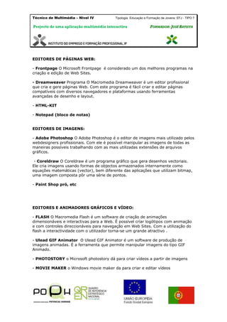 Técnico de Multimédia – Nivel IV Tipologia Educação e Formação de Jovens: EFJ - TIPO 7
Projecto de uma aplicação multimédia interactiva FFOORRMMAADDOORR:: JJOOSSÉÉ BBAATTIISSTTAA
EDITORES DE PÁGINAS WEB:
- Frontpage O Microsoft Frontpage é considerado um dos melhores programas na
criação e edição de Web Sites.
- Dreamweaver Programa O Macromedia Dreamweaver é um editor profissional
que cria e gere páginas Web. Com este programa é fácil criar e editar páginas
compatíveis com diversos navegadores e plataformas usando ferramentas
avançadas de desenho e layout.
- HTML-KIT
- Notepad (bloco de notas)
EDITORES DE IMAGENS:
- Adobe Photoshop O Adobe Photoshop é o editor de imagens mais utilizado pelos
webdesigners profissionais. Com ele é possível manipular as imagens de todas as
maneiras possíveis trabalhando com as mais utilizadas extensões de arquivos
gráficos.
- Coreldraw O Coreldraw é um programa gráfico que gera desenhos vectoriais.
Ele cria imagens usando formas de objectos armazenados internamente como
equações matemáticas (vector), bem diferente das aplicações que utilizam bitmap,
uma imagem composta pôr uma série de pontos.
- Paint Shop pró, etc
EDITORES E ANIMADORES GRÁFICOS E VÍDEO:
- FLASH O Macromedia Flash é um software de criação de animações
dimensionáveis e interactivas para a Web. É possível criar logótipos com animação
e com controles direccionáveis para navegação em Web Sites. Com a utilização do
flash a interactividade com o utilizador torna-se um grande atractivo .
- Ulead GIF Animator O Ulead GIF Animator é um software de produção de
imagens animadas. É a ferramenta que permite manipular imagens do tipo GIF
Animado.
- PHOTOSTORY o Microsoft photostory dá para criar vídeos a partir de imagens
- MOVIE MAKER o Windows movie maker da para criar e editar vídeos
 