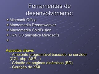 Ferramentas de desenvolvimento: Microsoft Office Macromedia Dreamweaver Macromedia ColdFusion LRN 3.0 (iniciativa Microsoft) ... Aspectos chave: - Ambiente programável baseado no servidor (CGI, php, ASP...)  - Criação de páginas dinâmicas (BD) - Geração de XML 