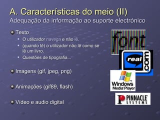 A. Características do meio (II) Adequação da informação ao suporte electrónico Texto O utilizador  navega  e não  lê. (quando lê) o utilizador não lê como se lê um livro. Questões de tipografia... Imagens (gif, jpeg, png) Animações (gif89, flash) Vídeo e audio digital 