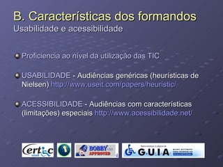 B. Características dos formandos Usabilidade e acessibilidade Proficiencia ao nível da utilização das TIC USABILIDADE  - Audiências genéricas (heurísticas de Nielsen)  http://www.useit.com/papers/heuristic/ ACESSIBILIDADE  - Audiências com características (limitações) especiais  http://www.acessibilidade.net/ 