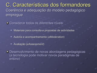 C. Características dos formandores Coerência e adequação do modelo pedagógico empregue Considerar todos os diferentes níveis: Materiais para consulta e propostas de actividades Autoria e acompanhamento ( eModeration ) Avaliação ( eAssessment ) Desenvolvimento de novas abordagens pedagógicas (a tecnologia pode motivar novos paradigmas de ensino) 