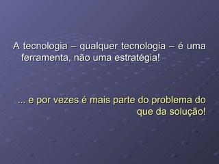 A tecnologia – qualquer tecnologia – é uma ferramenta, não uma estratégia! ... e por vezes é mais parte do problema do que da solução! 