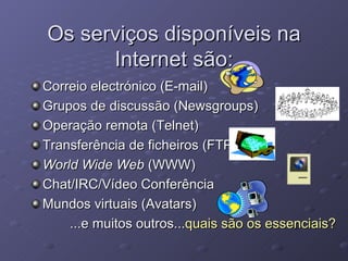 Os serviços disponíveis na Internet são: Correio electrónico (E-mail) Grupos de discussão (Newsgroups) Operação remota (Telnet) Transferência de ficheiros (FTP) World Wide Web  (WWW) Chat/IRC/Vídeo Conferência Mundos virtuais (Avatars) ...e muitos outros... quais são os essenciais? 