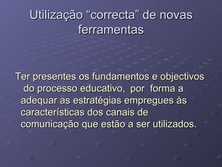 Utilização “correcta” de novas ferramentas Ter presentes os fundamentos e objectivos do processo educativo, por  forma a adequar as estratégias empregues às características dos canais de comunicação que estão a ser utilizados. 
