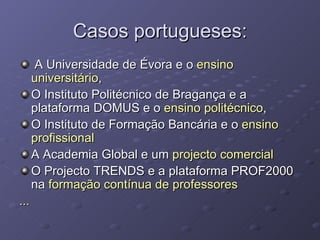 Casos portugueses: A Universidade de Évora e o  ensino universitário , O Instituto Politécnico de Bragança e a plataforma DOMUS e o  ensino politécnico , O Instituto de Formação Bancária e o  ensino profissional A Academia Global e um  projecto comercial O Projecto TRENDS e a plataforma PROF2000 na  formação contínua de professores ... 