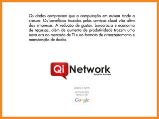 Os dados comprovam que a computação em nuvem tende a
crescer. Os benefícios trazidos pelos serviços cloud vão além
das empresas. A redução de gastos, burocracia e economia
de recursos, além de aumento de produtividade trazem uma
nova era ao mercado de TI e ao formato de armazenamento e
manutenção de dados.




                                     Apps for Business
 