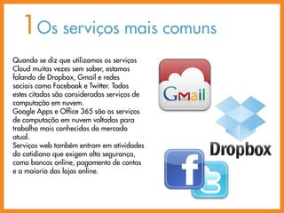 1Os serviços mais comuns
Quando se diz que utilizamos os serviços
Cloud muitas vezes sem saber, estamos
falando de Dropbox, Gmail e redes
sociais como Facebook e Twitter. Todos
estes citados são considerados serviços de
computação em nuvem.
Google Apps e Office 365 são os serviços
de computação em nuvem voltados para
trabalho mais conhecidos do mercado
atual.
Serviços web também entram em atividades
do cotidiano que exigem alta segurança,
como bancos online, pagamento de contas
e a maioria das lojas online.
 