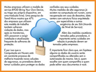Muitas empresas utilizam o modelo de    confiados aos seus cuidados.
serviço BYOD (Bring Your Own Device,    Muitas medidas de alta segurança já
ou traga seu próprio dispositivo, em    existem na computação em nuvem, como
uma tradução livre). Uma pesquisa da    recuperação em caso de desastres, data
Trend Micro mostra que 47%              centers com estrutura física arquitetada
das empresas que utilizam                      por especialistas e outras
este modelo de trabalho                           exigências de seu SLA (Acordo
também sofreram                                     de Nível de Serviço).
violação de dados, mas
após os transtornos,                                Além das medidas cautelares
45% passaram a exigir                             tomadas pelos provedores, é
instalação e atualização                        importante certos cuidados em
frequente de softwares de                     relação à proteção devem ser
proteção.                                  tomados pelas empresas.

É por isso que a                        É importante ficar claro que, em hipótese
Computação em Nuvem está                alguma os dados do usuário serão
em constante processo de                compartilhados ou alterados sem a
melhoria trazendo novas soluções        autorização do mesmo. Isto é, quem
de segurança, os provedores devem       escolhe com quem compartilha e quem
tomar cuidados para proteger os dados   pode editar seus documentos é você.
 
