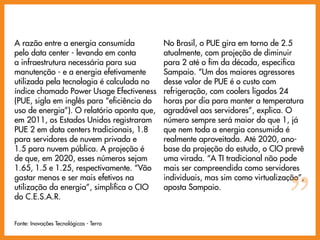 A razão entre a energia consumida           No Brasil, o PUE gira em torno de 2.5
pelo data center - levando em conta         atualmente, com projeção de diminuir
a infraestrutura necessária para sua        para 2 até o fim da década, especifica
manutenção - e a energia efetivamente       Sampaio. “Um dos maiores agressores
utilizada pela tecnologia é calculada no    desse valor de PUE é o custo com
índice chamado Power Usage Efectiveness     refrigeração, com coolers ligados 24
(PUE, sigla em inglês para “eficiência do   horas por dia para manter a temperatura
uso de energia”). O relatório aponta que,   agradável aos servidores”, explica. O
em 2011, os Estados Unidos registraram      número sempre será maior do que 1, já
PUE 2 em data centers tradicionais, 1.8     que nem toda a energia consumida é
para servidores de nuvem privada e          realmente aproveitada. Até 2020, ano-
1.5 para nuvem pública. A projeção é        base da projeção do estudo, o CIO prevê
de que, em 2020, esses números sejam        uma virada. “A TI tradicional não pode
1.65, 1.5 e 1.25, respectivamente. “Vão     mais ser compreendida como servidores




                                                                                ”
gastar menos e ser mais efetivos na         individuais, mas sim como virtualização”,
utilização da energia”, simplifica o CIO    aposta Sampaio.
do C.E.S.A.R.


Fonte: Inovações Tecnológicas - Terra
 