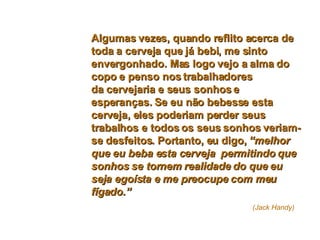 Algumas vezes, quando reflito acerca de toda a cerveja que já bebi, me sinto envergonhado. Mas logo vejo a alma do copo e penso nos trabalhadores da cervejaria e seus sonhos e esperanças. Se eu não bebesse esta cerveja, eles poderiam perder seus trabalhos e todos os seus sonhos veriam-se desfeitos. Portanto, eu digo,  “melhor que eu beba esta cerveja  permitindo que sonhos se tornem realidade do que eu seja egoísta e me preocupe com meu fígado.”     (Jack Handy) 