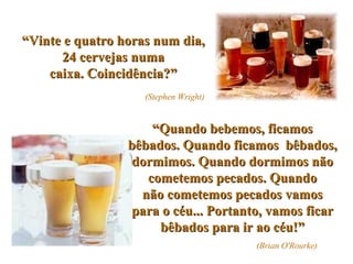 “ Vinte e quatro horas num dia, 24 cervejas numa caixa. Coincidência?”   (Stephen Wright) “ Quando bebemos, ficamos bêbados. Quando ficamos  bêbados, dormimos. Quando dormimos não cometemos pecados. Quando não cometemos pecados vamos para o céu... Portanto, vamos ficar bêbados para ir ao céu!” (Brian O'Rourke) 