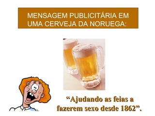 MENSAGEM PUBLICITÁRIA EM UMA CERVEJA DA NORUEGA:   “ Ajudando as feias a fazer em  sexo desde 1862”. 