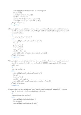 escreva ("Digite o valor do aumento em porcentagem: ")
leia (aumento)
aumento <- sal * (aumento / 100)
novoSal <- aumento + sal
escreval ("O valor do aumento é: ", aumento)
escreva ("O valor do novo salário é: ", novoSal)
// Seção de Comandos
fimalgoritmo
6) Faça um algoritmo que receba o salário-base de um funcionário, calcule e mostre o salário a receber,
sabendo-se que esse funcionário tem gratificaçãode 5% sobre o salário base e paga imposto de 7%
sobre o salário base.
var
sal, grat, imp, desc, novoSal: real
inicio
escreva ("Digite o sálário base do funcionário: ")
leia (sal)
grat <- sal * 0.05
imp <- sal * 0.07
desc <- sal - imp
novoSal <- desc + grat
escreva ("O salário do funcionário a receber é: ", novoSal)
// Seção de Comandos
fimalgoritmo
7) Faça um algoritmo que receba o salário-base de um funcionário, calcule e mostre seu salário a receber,
Sabendo-se que esse funcionário tem gratificaçãode R$50,00 e paga imposto de 10% sobre o
salário-base.
var
sal, imp, novoSal: real
inicio
escreva ("Digite o salário-base do funcionário: ")
leia (sal)
imp <- sal * 0.10
novoSal <- (sal - imp) + 50
escreva ("O salário que o funcionário tem a receber é: ", novoSal)
// Seção de Comandos
fimalgoritmo
8) Faça um algoritmo que receba o valor de um depósito e o valor da taxa de juros, calcule e mostre o
valor do rendimento e o valor totaldepois do rendimento.
var
deposito, taxa, rend, total: real
inicio
escreva ("Digite o valor do depósito: ")
leia (deposito)
escreva ("Digite o valor da taxa de juros: ")
 