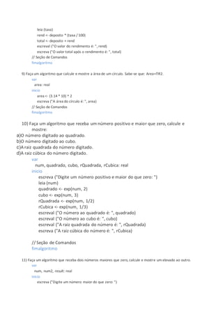 leia (taxa)
rend <- deposito * (taxa / 100)
total <- deposito + rend
escreval ("O valor do rendimento é: ", rend)
escreva ("O valor total após o rendimento é: ", total)
// Seção de Comandos
fimalgoritmo
9) Faça um algoritmo que calcule e mostre a área de um círculo. Sabe-se que: Area=ΠR2.
var
area: real
inicio
area <- (3.14 * 10) ^ 2
escreva ("A área do círculo é: ", area)
// Seção de Comandos
fimalgoritmo
10) Faça um algoritmo que receba um número positivo e maior que zero, calcule e
mostre:
a)O número digitado ao quadrado.
b)O número digitado ao cubo.
c)A raiz quadrada do número digitado.
d)A raiz cúbica do número digitado.
var
num, quadrado, cubo, rQuadrada, rCubica: real
inicio
escreva ("Digite um número positivo e maior do que zero: ")
leia (num)
quadrado <- exp(num, 2)
cubo <- exp(num, 3)
rQuadrada <- exp(num, 1/2)
rCubica <- exp(num, 1/3)
escreval ("O número ao quadrado é: ", quadrado)
escreval ("O número ao cubo é: ", cubo)
escreval ("A raiz quadrada do número é: ", rQuadrada)
escreva ("A raiz cúbica do número é: ", rCubica)
// Seção de Comandos
fimalgoritmo
11) Faça um algoritmo que receba dois números maiores que zero, calcule e mostre um elevado ao outro.
var
num, num2, result: real
inicio
escreva ("Digite um número maior do que zero: ")
 