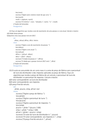 leia (num)
escreva ("Digite outro número maior do que zero: ")
leia (num2)
result <- exp(num, num2)
escreva ("O número ", num, " elevado a ", num2, " é: ", result)
// Seção de Comandos
fimalgoritmo
12) Faça um algoritmo que receba o ano de nascimento de uma pessoa e o ano atual. Calcule e mostre:
a)A idade dessa pessoa.
b)Quantos anos essa pessoa terá em 2017.
var
aNasc, aAtual, idPres, idFut: inteiro
inicio
escreva ("Digite o ano de nascimento da pessoa: ")
leia (aNasc)
escreva ("Digite o ano atual: ")
leia (aAtual)
idPres <- (aAtual - aNasc)
idFut <- (2017 - aNasc)
escreval ("A idade da pessoa é: ", idPres)
escreva ("A idade que a pessoa terá em 2017 será: ", idFut)
// Seção de Comandos
fimalgoritmo
13) O custo ao consumidor de um carro novo é a soma do preço de fábrica com o percentual
de lucro do distribuidor e dos impostos aplicados ao preço de fábrica. Faça um
algoritmo que receba o preço de fábrica de um veículo, o percentual de lucro do
distribuidor e o percentual de impostos. Calcule e mostre:
a)O valor correspondente ao lucro do distribuidor
b)O valor correspondente aos impostos.
c)O preço final do veículo.
var
pFabr, pLucro, vImp, pFinal: real
inicio
escreva ("Digite o preço de fábrica: ")
leia (pFabr)
escreva ("Digite o percentual de lucro: ")
leia (pLucro)
escreva ("Digite o percentual de impostos: ")
leia (vImp)
pLucro <- pFabr * (pLucro / 100)
vImp <- pFabr * (vImp / 100)
pFinal <- (pFabr + pLucro + vImp)
escreval ("O valor do lucro do distribuidor é: ", pLucro)
escreval ("O valor correspondente aos impostos é: ", vImp)
escreva ("O preço final do veículo é: ", pFinal)
 