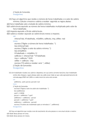 // Seção de Comandos
fimalgoritmo
14) Faça um algoritmo que receba o número de horas trabalhadas e o valor do salário
mínimo. Calcule e mostre o salário a receber seguindo as regras abaixo:
a)A hora trabalhada vale a metade do salário mínimo;
b)O salário bruto equivale ao número de horas trabalhadas multiplicado pelo valor da
hora trabalhada.
c)O imposto equivale a 3% do salário bruto.
d)O salário a receber equivale ao salário bruto menos o imposto.
var
nHorasTrab, hTrabalhada, mSalMin, salBruto, imp, sARec: real
inicio
escreva ("Digite o número de horas trabalhadas: ")
leia (nHorasTrab)
escreva ("Digite o valor do salário mínimo: ")
leia (mSalMin)
hTrabalhada <- mSalMin / 2
salBruto <- nHorasTrab * hTrabalhada
imp <- salBruto * 0.03
sARec <- salBruto - imp
escreva ("O salário a receber será: ", sARec)
// Seção de Comandos
fimalgoritmo
15) Um trabalhador recebeu seu salário e depositou em sua contra corrente bancária. Esse trabalhador
emitiu dois cheques e agora deseja saber seu saldo atual. Sabe-se que cada operação bancária de
retirada paga CPMF de 0,38% e o saldo inicial da conta está zerado.
var
salMinimo, cpmf, parcial, parcial2: real
inicio
// Seção de Comandos
escreval ("Digiteo valor do salário do trabalhador: ")
leia (salMinimo)
cpmf <- 0.0038
parcial <- salMinimo * cpmf
salMinimo <- salMinimo - parcial
parcial2 <- salMinimo * cpmf
salMinimo <- salMinimo - parcial2
escreva ("O salário do trabalhador após as retiradas é: ", salMinimo)
fimalgoritmo
16) Faça um algoritmo que receba o ano de nascimento de uma pessoa e o ano atual calcule e mostre:
a)A idade dessa pessoa em anos;
b)A idade dessa pessoa em meses;
 