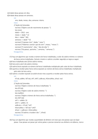 c)A idade dessa pessoa em dias;
d)A idade dessa pessoa em semanas.
var
ano, idade, meses, dias, semanas: inteiro
inicio
// Seção de Comandos
escreva ("Digiteo ano de nascimento da pessoa: ")
leia (ano)
idade <- 2012 - ano
meses <- idade * 12
dias <- idade * 365
semanas <- idade * 52
escreval ("A pessoa tem ", idade, " anos.")
escreval ("Podemos concluir que ela tem ", meses, " meses.")
escreval ("E exatamente", dias, " dias de vida.")
escreva ("Ela possui, portanto, ", semanas, " semanas.")
fimalgoritmo
17) Faça um algoritmo que receba o número de horas trabalhadas, o valor do salário mínimo e o número
de horas extras trabalhadas. Calcule e mostre o salário a receber seguindo as regras a seguir:
a)A hora trabalhada vale 1/8 do salário mínino;
b)A hora extra vale ¼ do salário mínimo;
c)O salário bruto equivale ao número de horas trabalhadas multiplicado pelo valor da hora trabalhada;
d)A quantia a receber pelas horas extras equivale ao número de horas extras trabalhadas multiplicado
pelo valor da hora extra;
e)O salário a receber equivale ao salário bruto mais a quantia a receber pelas horas extras.
var
hTrab, salMin, hETrab, vHT, vHET, salBruto, HExtraARec, sFinal: real
inicio
// Seção de Comandos
escreva ("Digiteo número de horas trabalhadas: ")
leia (hTrab)
escreva ("Digiteo valor do salário mínimo: ")
leia (salMin)
escreva ("Digiteo número de horas extras trabalhadas: ")
leia (hETrab)
vHT <- salMin / 8
vHET <- salMin / 4
salBruto <- hTrab * vHT
HExtraARec <- hETrab * vHET
sFinal <- salBruto + HExtraARec
escreva ("O salário a receber é de: ", sFinal)
fimalgoritmo
18) Faça um algoritmo que receba a quantidade de dinheiro em reais que uma pessoa que vai viajar
possui. Essa pessoa vai passar por vários países e precisa converter seu dinheiro em dólares, marco
 