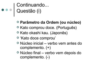 Continuando...
Questão (i)
Parâmetro da Ordem (ou núcleo)
 Kato comprou doce. (Português)
 Kato okashi kau. (Japonês)
 ‘Kato doce comprou’
 Núcleo inicial – verbo vem antes do
complemento. (+)
 Núcleo final – verbo vem depois do
complemento. (-)


 