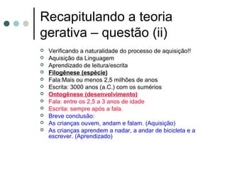 Recapitulando a teoria
gerativa – questão (ii)













Verificando a naturalidade do processo de aquisição!!
Aquisição da Linguagem
Aprendizado de leitura/escrita
Filogênese (espécie)
Fala:Mais ou menos 2,5 milhões de anos
Escrita: 3000 anos (a.C.) com os sumérios
Ontogênese (desenvolvimento)
Fala: entre os 2,5 a 3 anos de idade
Escrita: sempre após a fala.
Breve conclusão:
As crianças ouvem, andam e falam. (Aquisição)
As crianças aprendem a nadar, a andar de bicicleta e a
escrever. (Aprendizado)

 