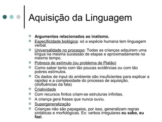 Aquisição da Linguagem














Argumentos relacionados ao inatismo.
Especificidade biológica: só a espécie humana tem linguagem
verbal.
Universalidade no processo: Todas as crianças adquirem uma
língua na mesma sucessão de etapas e aproximadamente no
mesmo tempo.
Pobreza de estímulo (ou problema de Platão)
Como saber tanto com tão poucas evidências ou com tão
pobres estímulos.
Os dados de input do ambiente são insuficientes para explicar a
rapidez e a complexidade do processo de aquisição.
(disfluências da fala)
Criatividade
Com recursos finitos criam-se estruturas infinitas.
A criança gera frases que nunca ouviu.
Supergeneralização
Crianças não são papagaios, por isso, generalizam regras
sintáticas e morfológicas. Ex: verbos irregulares eu sabo, eu
fazi.

 