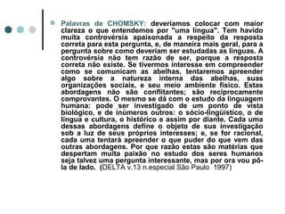 

Palavras de CHOMSKY: deveríamos colocar com maior
clareza o que entendemos por "uma língua". Tem havido
muita controvérsia apaixonada a respeito da resposta
correta para esta pergunta, e, de maneira mais geral, para a
pergunta sobre como deveriam ser estudadas as línguas. A
controvérsia não tem razão de ser, porque a resposta
correta não existe. Se tivermos interesse em compreender
como se comunicam as abelhas, tentaremos apreender
algo sobre a natureza interna das abelhas, suas
organizações sociais, e seu meio ambiente físico. Estas
abordagens não são conflitantes; são reciprocamente
comprovantes. O mesmo se dá com o estudo da linguagem
humana: pode ser investigado de um ponto de vista
biológico, e de inúmeros outros: o sócio-lingüístico, o de
língua e cultura, o histórico e assim por diante. Cada uma
dessas abordagens define o objeto de sua investigação
sob a luz de seus próprios interesses; e, se for racional,
cada uma tentará apreender o que puder do que vem das
outras abordagens. Por que razão estas são matérias que
despertam muita paixão no estudo dos seres humanos
seja talvez uma pergunta interessante, mas por ora vou pôla de lado. (DELTA v.13 n.especial São Paulo 1997)

 