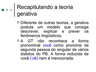 Recapitulando a teoria
gerativa
Diferente de outras teorias, a gerativa
postula um modelo que consiga
descrever, explicar e prever os
fenômenos lingüísticos.
A
GT não reconhece a forma
pronominal você como pronome de
segunda pessoa do singular de vários
dialetos do PB. A forma reduzida de
você (‘cê) nem é mencionada.


 