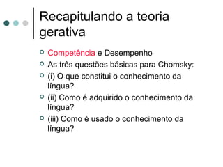 Recapitulando a teoria
gerativa








Competência e Desempenho
As três questões básicas para Chomsky:
(i) O que constitui o conhecimento da
língua?
(ii) Como é adquirido o conhecimento da
língua?
(iii) Como é usado o conhecimento da
língua?

 