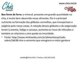 www.chia.ind.br

Boa fonte de ferro: o mineral, presente em grande quantidade na
chia, é muito bem absorvido nesse alimento. Ele é o principal
nutriente na formação dos glóbulos vermelhos, que transportam o
oxigênio pelo nosso corpo. A redução desses glóbulos e da oxigenação
levam à anemia, fadiga e cansaço, aumenta os riscos de infecções e
também se relaciona a uma queda na imunidade.
• Fonte: http://www.minhavida.com.br/alimentacao/tudosobre/16638-chia-a-semente-que-emagrece-e-reduz-gordura

contato@chia.ind.br / Telefone: (49) 3433.0100

 