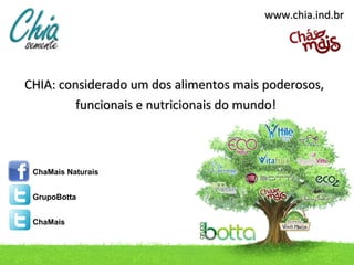 www.chia.ind.br

CHIA: considerado um dos alimentos mais poderosos,
funcionais e nutricionais do mundo!

ChaMais Naturais
GrupoBotta
ChaMais

contato@chia.ind.br / Telefone: (49) 3433.0100

 