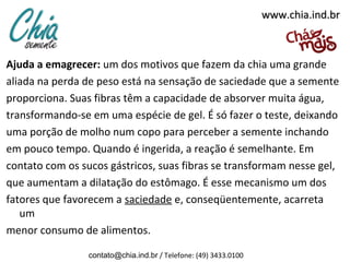 www.chia.ind.br

Ajuda a emagrecer: um dos motivos que fazem da chia uma grande
aliada na perda de peso está na sensação de saciedade que a semente
proporciona. Suas fibras têm a capacidade de absorver muita água,
transformando-se em uma espécie de gel. É só fazer o teste, deixando
uma porção de molho num copo para perceber a semente inchando
em pouco tempo. Quando é ingerida, a reação é semelhante. Em
contato com os sucos gástricos, suas fibras se transformam nesse gel,
que aumentam a dilatação do estômago. É esse mecanismo um dos
fatores que favorecem a saciedade e, conseqüentemente, acarreta
um
menor consumo de alimentos.
contato@chia.ind.br / Telefone: (49) 3433.0100

 