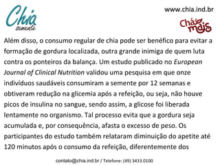 www.chia.ind.br

Além disso, o consumo regular de chia pode ser benéfico para evitar a
formação de gordura localizada, outra grande inimiga de quem luta
contra os ponteiros da balança. Um estudo publicado no European
Journal of Clinical Nutrition validou uma pesquisa em que onze
indivíduos saudáveis consumiram a semente por 12 semanas e
obtiveram redução na glicemia após a refeição, ou seja, não houve
picos de insulina no sangue, sendo assim, a glicose foi liberada
lentamente no organismo. Tal processo evita que a gordura seja
acumulada e, por consequência, afasta o excesso de peso. Os
participantes do estudo também relataram diminuição do apetite até
120 minutos após o consumo da refeição, diferentemente dos
contato@chia.ind.br / Telefone: (49) 3433.0100

 