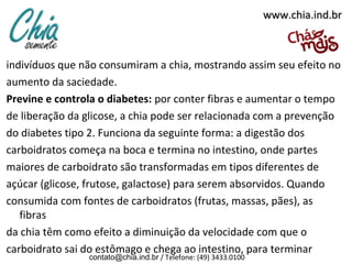 www.chia.ind.br

indivíduos que não consumiram a chia, mostrando assim seu efeito no
aumento da saciedade.
Previne e controla o diabetes: por conter fibras e aumentar o tempo
de liberação da glicose, a chia pode ser relacionada com a prevenção
do diabetes tipo 2. Funciona da seguinte forma: a digestão dos
carboidratos começa na boca e termina no intestino, onde partes
maiores de carboidrato são transformadas em tipos diferentes de
açúcar (glicose, frutose, galactose) para serem absorvidos. Quando
consumida com fontes de carboidratos (frutas, massas, pães), as
fibras
da chia têm como efeito a diminuição da velocidade com que o
carboidrato sai do estômago e chega ao intestino, para terminar
contato@chia.ind.br / Telefone: (49) 3433.0100

 