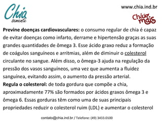 www.chia.ind.br

Previne doenças cardiovasculares: o consumo regular de chia é capaz
de evitar doenças como infarto, derrame e hipertensão graças as suas
grandes quantidades de ômega 3. Esse ácido graxo reduz a formação
de coágulos sanguíneos e arritmias, além de diminuir o colesterol
circulante no sangue. Além disso, o ômega-3 ajuda na regulação da
pressão dos vasos sanguíneos, uma vez que aumenta a fluidez
sanguínea, evitando assim, o aumento da pressão arterial.
Regula o colesterol: de toda gordura que compõe a chia,
aproximadamente 77% são formados por ácidos graxos ômega 3 e
ômega 6. Essas gorduras têm como uma de suas principais
propriedades reduzir o colesterol ruim (LDL) e aumentar o colesterol
contato@chia.ind.br / Telefone: (49) 3433.0100

 
