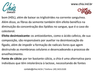 www.chia.ind.br

bom (HDL), além de baixar os triglicérides na corrente sanguínea.
Além disso, as fibras da semente também têm efeito benéfico na
diminuição da concentração dos lipídios no sangue, que é o caso do
colesterol.
Efeito desintoxicante: os antioxidantes, como o ácido cafeico, de sua
composição, são responsáveis por auxiliar na desintoxicação do
fígado, além de impedir a formação de radicais livres que agem
destruindo as membranas celulares e desencadeando o processo de
envelhecimento.
Fonte de cálcio: por ter bastante cálcio, a chia é uma alternativa para
indivíduos que têm intolerância à lactose, necessitando de fontes
contato@chia.ind.br / Telefone: (49) 3433.0100

 