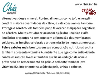 www.chia.ind.br

alternativas desse mineral. Porém, alimentos como tofu e gergelim
contêm maiores quantidades de cálcio, e vale consumi-los também.
Protege o cérebro: ela também pode favorecer as ligações cognitivas
no cérebro. Muitos estudos relacionam os ácidos linoleico e alfalinolênico presentes na semente com a formação das membranas
celulares, as funções cerebrais e a transmissão de impulsos nervosos.
Pele e cabelos mais bonitos: em sua composição nutricional, a chia
também apresenta vitamina A, nutriente que age como antioxidante
contra os radicais livres e também auxilia na redução da acne e
prevenção do ressecamento da pele. A semente também leva
vitamina B2, importante na saúde da pele, unhas e cabelos.
contato@chia.ind.br / Telefone: (49) 3433.0100

 