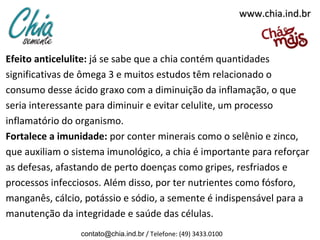 www.chia.ind.br

Efeito anticelulite: já se sabe que a chia contém quantidades
significativas de ômega 3 e muitos estudos têm relacionado o
consumo desse ácido graxo com a diminuição da inflamação, o que
seria interessante para diminuir e evitar celulite, um processo
inflamatório do organismo.
Fortalece a imunidade: por conter minerais como o selênio e zinco,
que auxiliam o sistema imunológico, a chia é importante para reforçar
as defesas, afastando de perto doenças como gripes, resfriados e
processos infecciosos. Além disso, por ter nutrientes como fósforo,
manganês, cálcio, potássio e sódio, a semente é indispensável para a
manutenção da integridade e saúde das células.
contato@chia.ind.br / Telefone: (49) 3433.0100

 