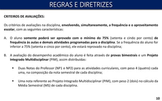 10
CRITEIROS DE AVALIAÇÕES:
Os critérios de avaliações na disciplina, envolvendo, simultaneamente, a frequência e o aproveitamento
escolar, com as seguintes características:
A. O aluno somente poderá ser aprovado com o mínimo do 75% (setenta e cindo por cento) de
frequência às aulas e demais atividades programadas para a disciplina. Se a frequência do aluno for
inferior a 75% (setenta e cinco por cento), ele estará reprovado na disciplina;
B. A avaliação do desempenho acadêmico do aluno é feita através de provas bimestrais e um Projeto
Integrado Multidisciplinar (PIM), assim distribuídas:
 Duas Notas do Professor (NP1 e NP2) para as atividades curriculares, com peso 4 (quatro) cada
uma, na composição da nota semestral de cada disciplina;
 Uma nota referente ao Projeto Integrado Multidisciplinar (PIM), com peso 2 (dois) no cálculo da
Média Semestral (MS) de cada disciplina.
REGRAS E DIRETRIZES
 