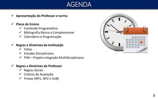  Apresentação do Professor e turma
 Plano de Ensino
 Conteúdo Programático
 Bibliografia Básica e Complementar
 Calendário e Programação
 Regras e Diretrizes da Instituição
 Faltas
 Estudos Disciplinares
 PIM – Projeto Integrado Multidisciplinares
 Regras e Diretrizes do Professor
 Regras Gerais
 Critério de Avaliação
 Provas (NP1, NP2 e SUB)
AGENDA
2
 