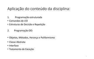Aplicação do conteúdo da disciplina:
1. Programação estruturada
• Comandos de I/O
• Estruturas de Decisão e Repetição
2. Programação OO:
• Objetos, Métodos, Herança e Poliformismo
• Classe Abstrata
• Interface
• Tratamento de Exceção
5
 