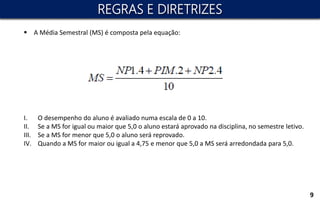 9
 A Média Semestral (MS) é composta pela equação:
I. O desempenho do aluno é avaliado numa escala de 0 a 10.
II. Se a MS for igual ou maior que 5,0 o aluno estará aprovado na disciplina, no semestre letivo.
III. Se a MS for menor que 5,0 o aluno será reprovado.
IV. Quando a MS for maior ou igual a 4,75 e menor que 5,0 a MS será arredondada para 5,0.
REGRAS E DIRETRIZES
 