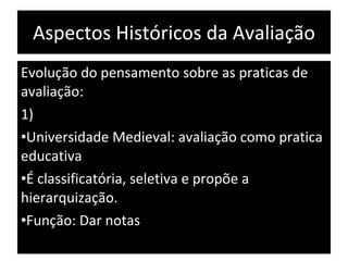 Aspectos Históricos da Avaliação Evolução do pensamento sobre as praticas de avaliação: 1) Universidade Medieval: avaliação como pratica educativa É classificatória, seletiva e propõe a hierarquização. Função: Dar notas  
