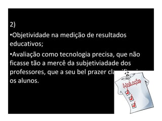 2) Objetividade na medição de resultados educativos; Avaliação como tecnologia precisa, que não ficasse tão a mercê da subjetiviadade dos professores, que a seu bel prazer classificariam os alunos. 