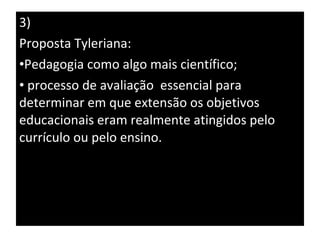 3) Proposta Tyleriana:  Pedagogia como algo mais científico; processo de avaliação  essencial para determinar em que extensão os objetivos educacionais eram realmente atingidos pelo currículo ou pelo ensino. 