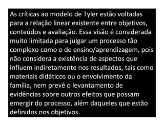 As críticas ao modelo de Tyler estão voltadas para a relação linear existente entre objetivos, conteúdos e avaliação. Essa visão é considerada muito limitada para julgar um processo tão complexo como o de ensino/aprendizagem, pois não considera a existência de aspectos que influem indiretamente nos resultados, tais como materiais didáticos ou o envolvimento da família, nem prevê o levantamento de evidências sobre outros efeitos que possam emergir do processo, além daqueles que estão definidos nos objetivos. 