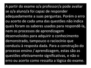 A partir do exame o/a professor/a pode avaliar se o/a aluno/a foi capaz de responder adequadamente a suas perguntas. Porém o erro ou acerto de cada uma das questões não indica quais foram os saberes usados para respondê-la, nem os processos de aprendizagem desenvolvidos para adquirir o conhecimento demonstrado, tampouco o raciocínio que conduziu à resposta dada. Para a construção do processo ensino / aprendizagem, estas são as questões efetivamente significativas, e não o erro ou acerto como ressalta a lógica do exame. 