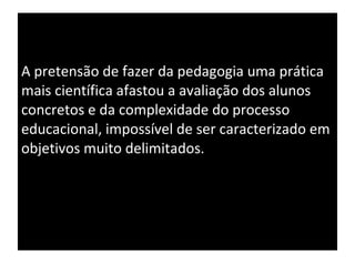 A pretensão de fazer da pedagogia uma prática mais científica afastou a avaliação dos alunos concretos e da complexidade do processo educacional, impossível de ser caracterizado em objetivos muito delimitados. 