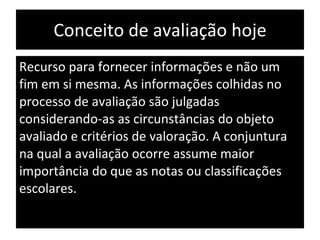 Conceito de avaliação hoje Recurso para fornecer informações e não um fim em si mesma. As informações colhidas no processo de avaliação são julgadas considerando-as as circunstâncias do objeto avaliado e critérios de valoração. A conjuntura na qual a avaliação ocorre assume maior importância do que as notas ou classificações escolares. 